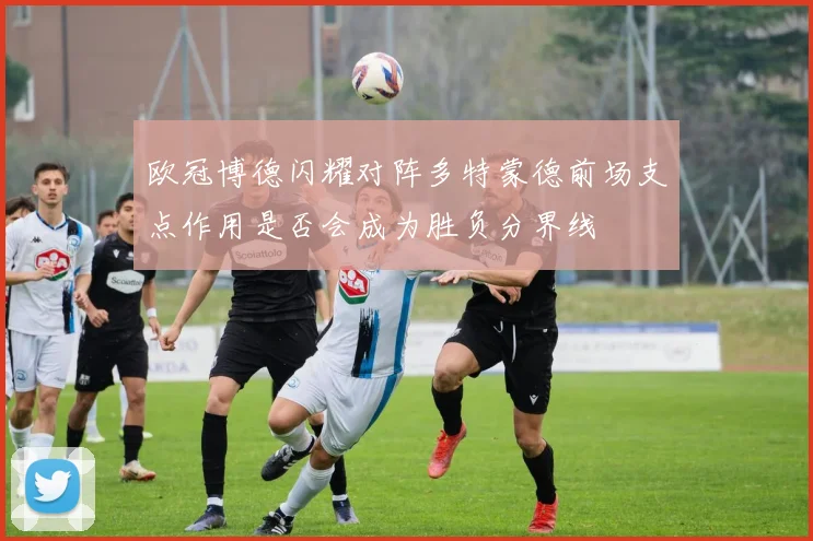 欧冠博德闪耀对阵多特蒙德前场支点作用是否会成为胜负分界线