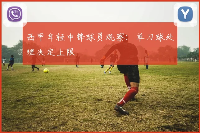 西甲年轻中锋球员观察:单刀球处理决定上限
