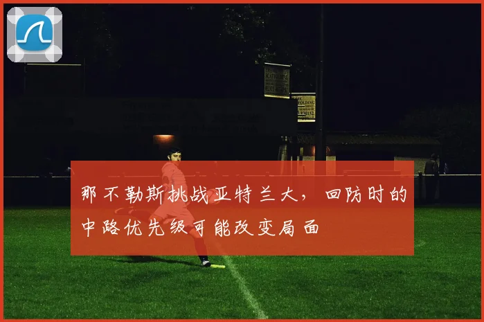 那不勒斯挑战亚特兰大,回防时的中路优先级可能改变局面