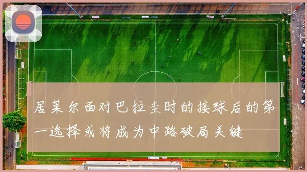 居莱尔面对巴拉圭时的接球后的第一选择或将成为中路破局关键