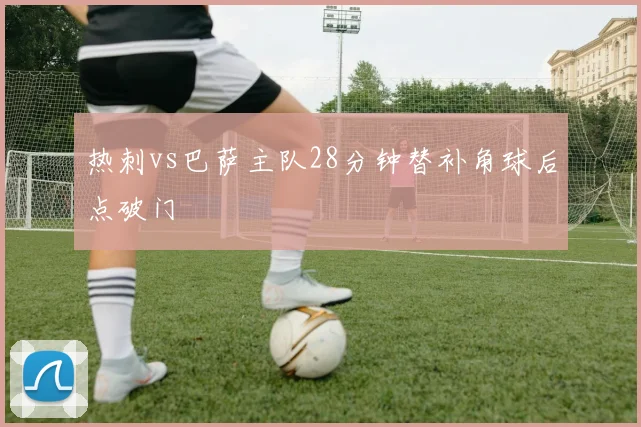 热刺vs巴萨主队28分钟替补角球后点破门