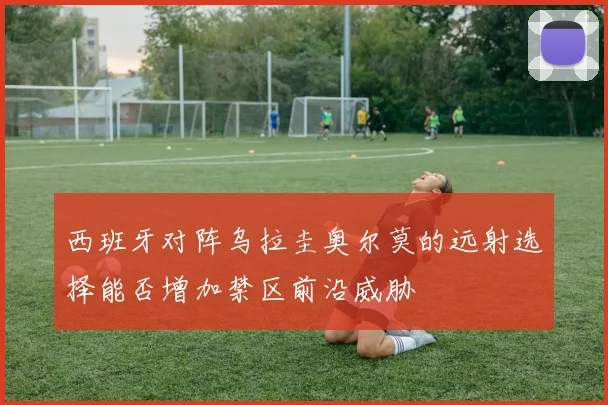 西班牙对阵乌拉圭奥尔莫的远射选择能否增加禁区前沿威胁