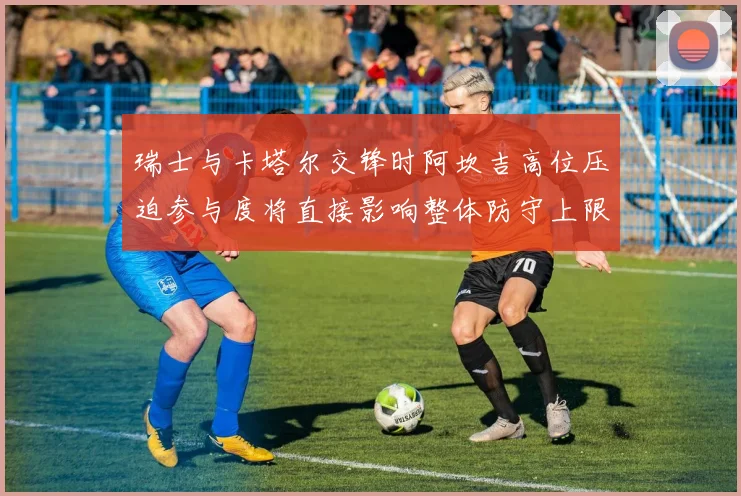 瑞士与卡塔尔交锋时阿坎吉高位压迫参与度将直接影响整体防守上限