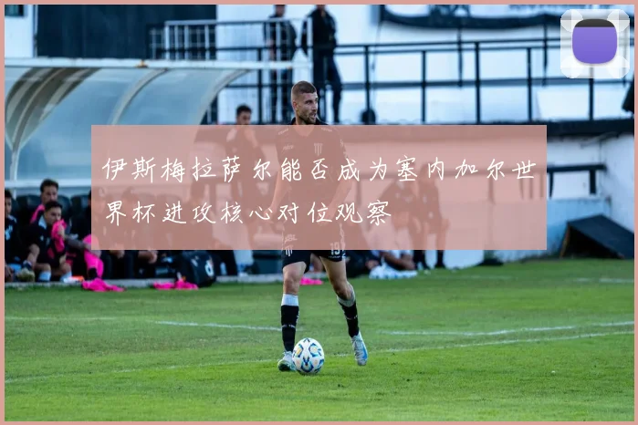 伊斯梅拉萨尔能否成为塞内加尔世界杯进攻核心对位观察