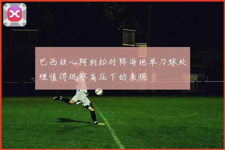 巴西核心阿利松对阵海地单刀球处理值得观察高压下的表现