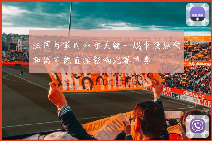 法国与塞内加尔关键一战中场纵向距离可能直接影响比赛节奏