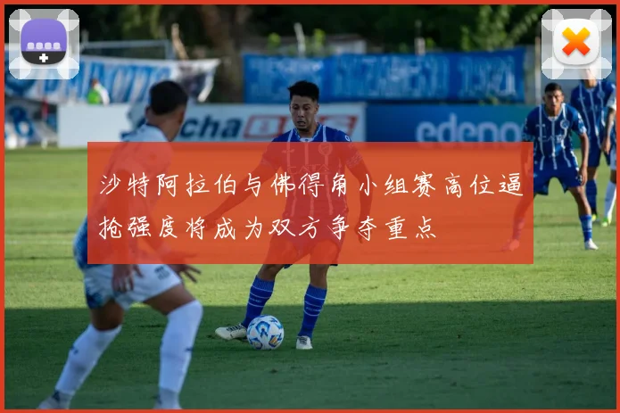 沙特阿拉伯与佛得角小组赛高位逼抢强度将成为双方争夺重点