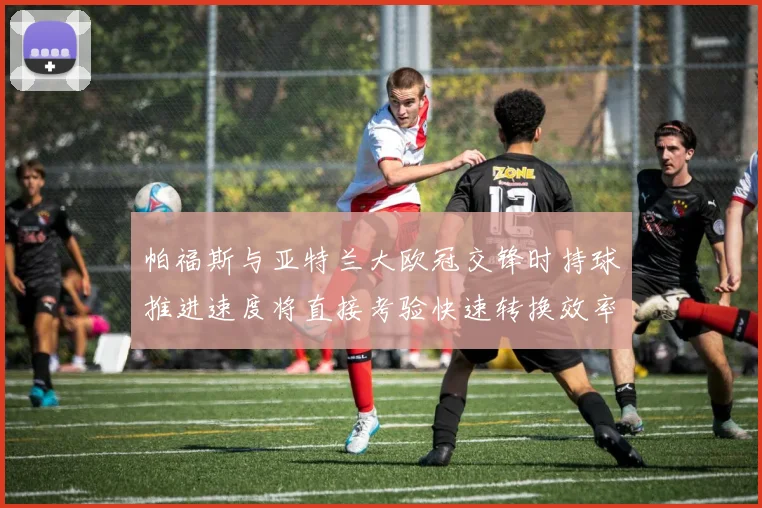 帕福斯与亚特兰大欧冠交锋时持球推进速度将直接考验快速转换效率