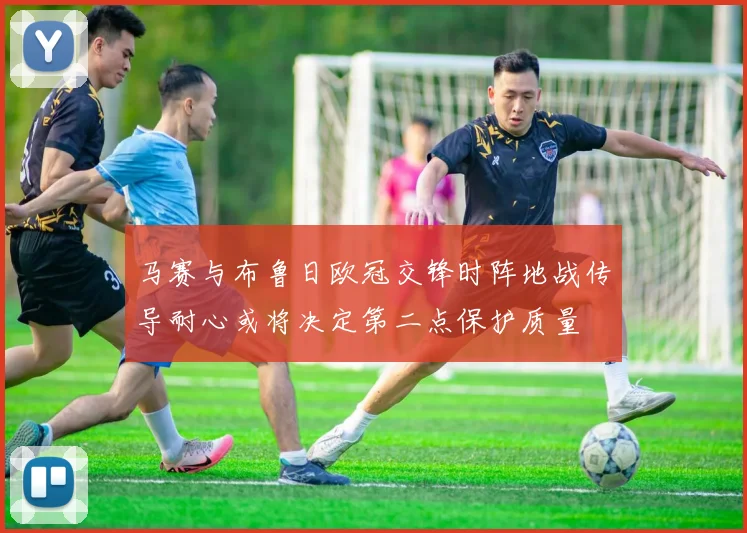 马赛与布鲁日欧冠交锋时阵地战传导耐心或将决定第二点保护质量
