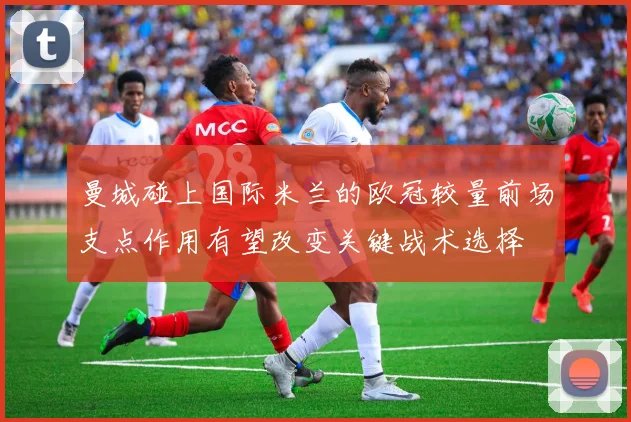 曼城碰上国际米兰的欧冠较量前场支点作用有望改变关键战术选择