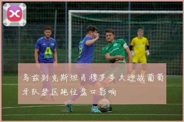 乌兹别克斯坦肖穆罗多夫迎战葡萄牙队禁区跑位盘口影响