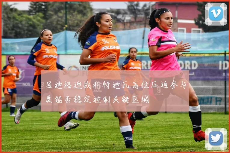 吕迪格迎战科特迪瓦高位压迫参与度能否稳定控制关键区域