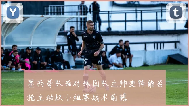墨西哥队面对韩国队主帅变阵能否抢主动权小组赛战术前瞻