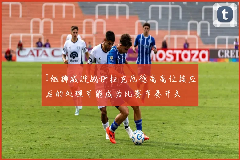 I组挪威迎战伊拉克厄德高高位接应后的处理可能成为比赛节奏开关