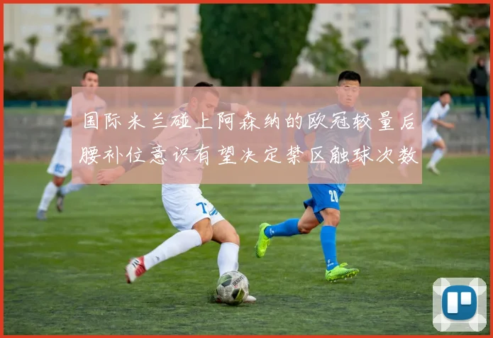 国际米兰碰上阿森纳的欧冠较量后腰补位意识有望决定禁区触球次数