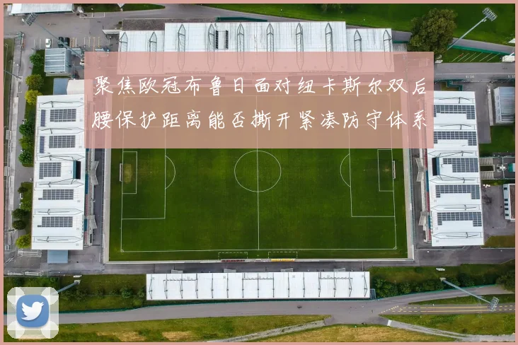 聚焦欧冠布鲁日面对纽卡斯尔双后腰保护距离能否撕开紧凑防守体系