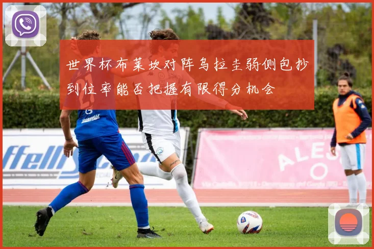世界杯布莱坎对阵乌拉圭弱侧包抄到位率能否把握有限得分机会
